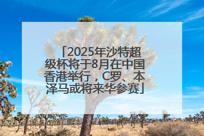 2025年沙特超级杯将于8月在中国香港举行，C罗、本泽马或将来华参赛