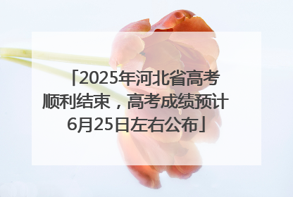 2025年河北省高考顺利结束，高考成绩预计6月25日左右公布