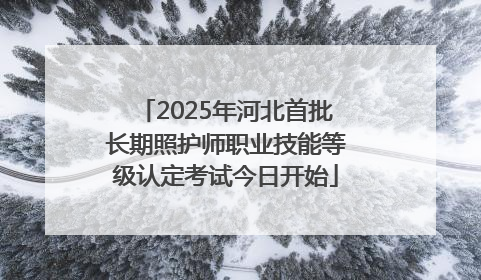 2025年河北首批长期照护师职业技能等级认定考试今日开始