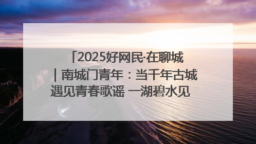 2025好网民·在聊城｜南城门青年：当千年古城遇见青春歌谣 一湖碧水见证的“聊城式浪漫”