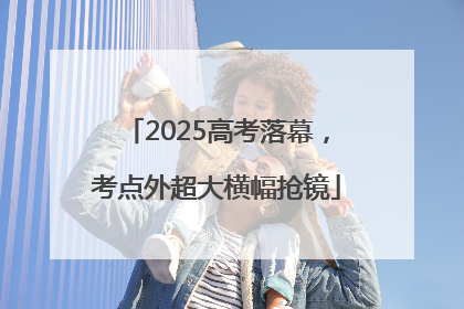 2025高考落幕，考点外超大横幅抢镜