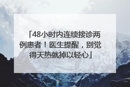 48小时内连续接诊两例患者！医生提醒，别觉得天热就掉以轻心