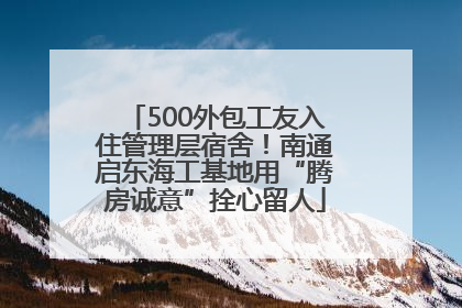 500外包工友入住管理层宿舍！南通启东海工基地用“腾房诚意”拴心留人