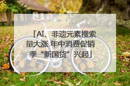 AI、非遗元素搜索量大涨 年中消费促销季“新国货”兴起
